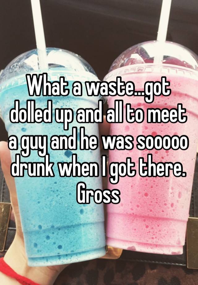 What a waste…got dolled up and all to meet a guy and he was sooooo drunk when I got there. Gross