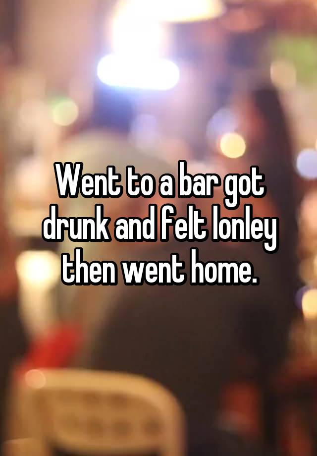 Went to a bar got drunk and felt lonley then went home.