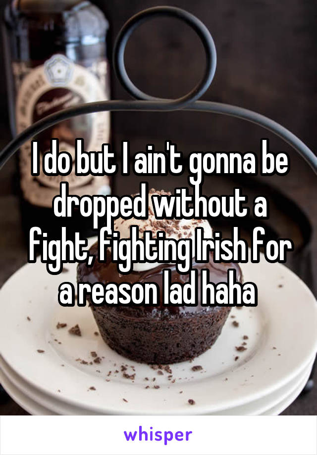 I do but I ain't gonna be dropped without a fight, fighting Irish for a reason lad haha 