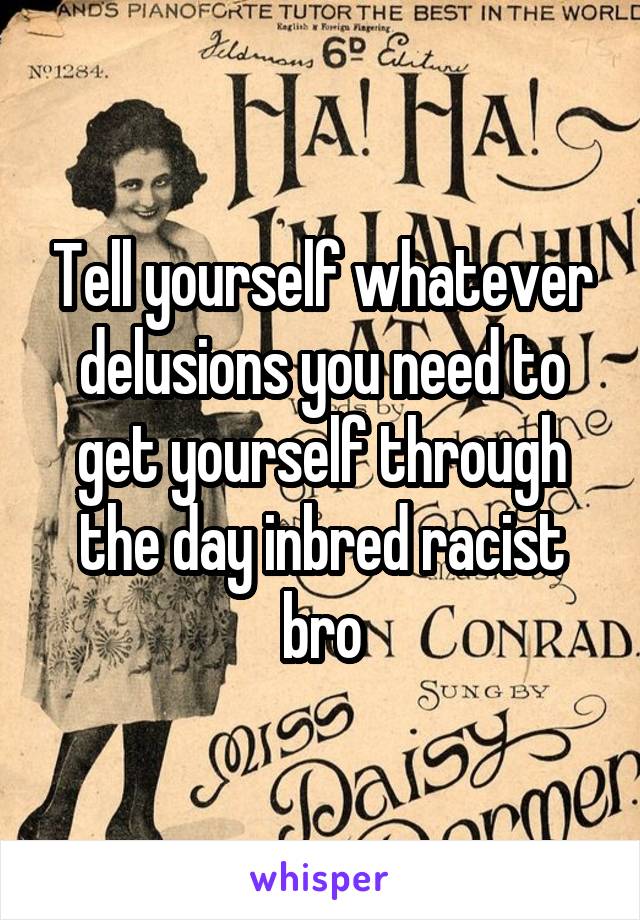 Tell yourself whatever delusions you need to get yourself through the day inbred racist bro