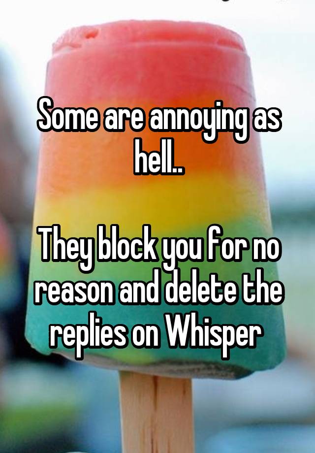 Some are annoying as hell..

They block you for no reason and delete the replies on Whisper 