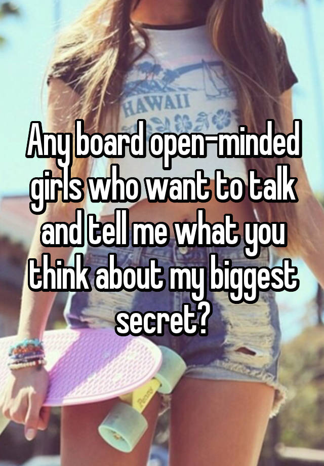 Any board open-minded girls who want to talk and tell me what you think about my biggest secret?