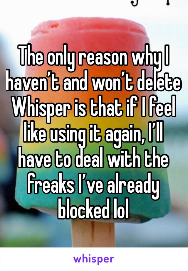 The only reason why I haven’t and won’t delete Whisper is that if I feel like using it again, I’ll have to deal with the freaks I’ve already blocked lol