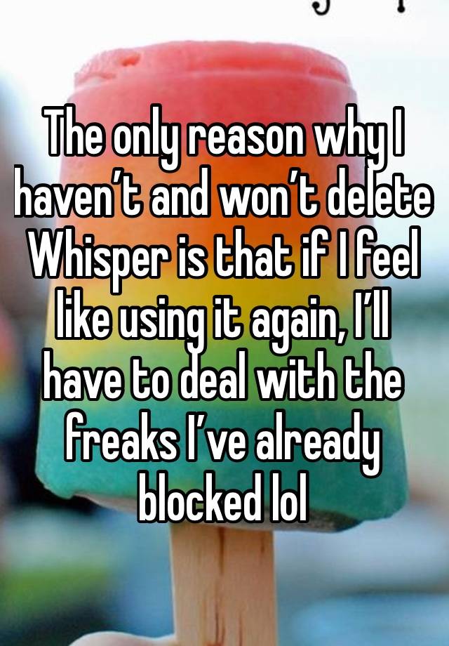 The only reason why I haven’t and won’t delete Whisper is that if I feel like using it again, I’ll have to deal with the freaks I’ve already blocked lol