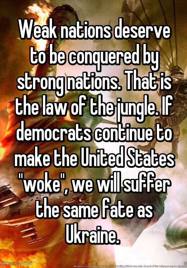 Weak nations deserve to be conquered by strong nations. That is the law of the jungle. If democrats continue to make the United States "woke", we will suffer the same fate as Ukraine. 