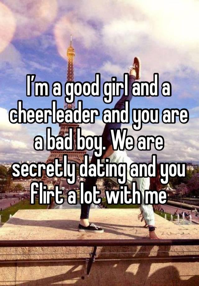 I’m a good girl and a cheerleader and you are a bad boy. We are secretly dating and you flirt a lot with me 