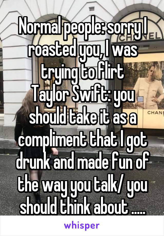 Normal people: sorry I roasted you, I was trying to flirt
Taylor Swift: you should take it as a compliment that I got drunk and made fun of the way you talk/ you should think about .....