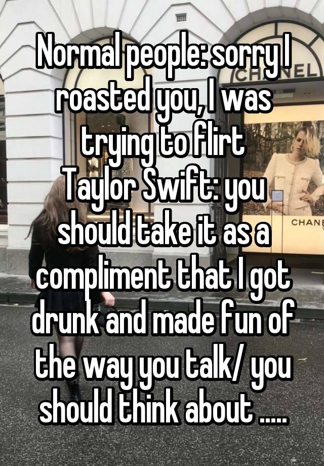 Normal people: sorry I roasted you, I was trying to flirt
Taylor Swift: you should take it as a compliment that I got drunk and made fun of the way you talk/ you should think about .....