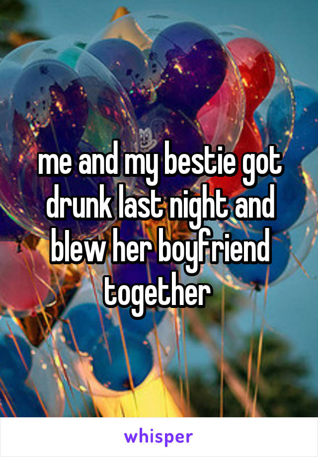 me and my bestie got drunk last night and bIew her boyfriend together 