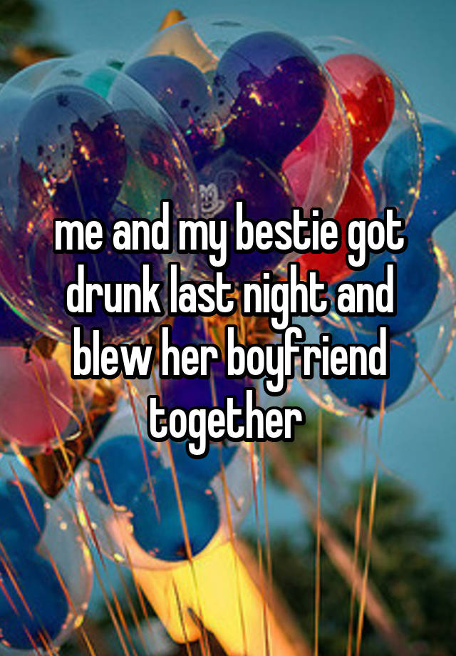 me and my bestie got drunk last night and bIew her boyfriend together 