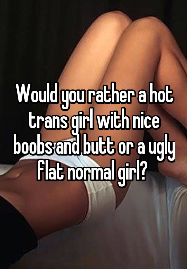 Would you rather a hot trans girl with nice boobs and butt or a ugly flat normal girl? 