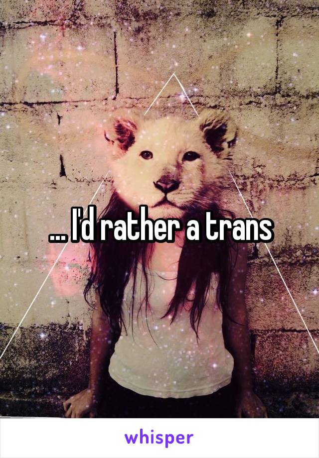 ... I'd rather a trans