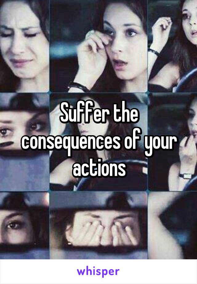 Suffer the consequences of your actions