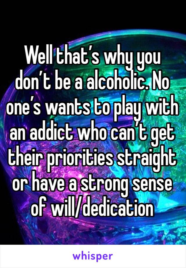 Well that’s why you don’t be a alcoholic. No one’s wants to play with an addict who can’t get their priorities straight or have a strong sense of will/dedication  