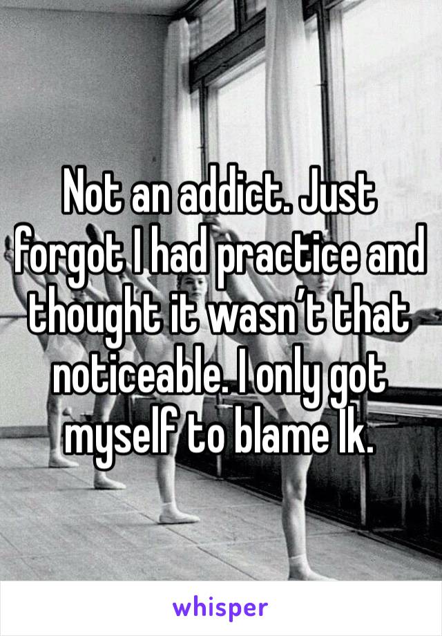 Not an addict. Just forgot I had practice and thought it wasn’t that noticeable. I only got myself to blame Ik.