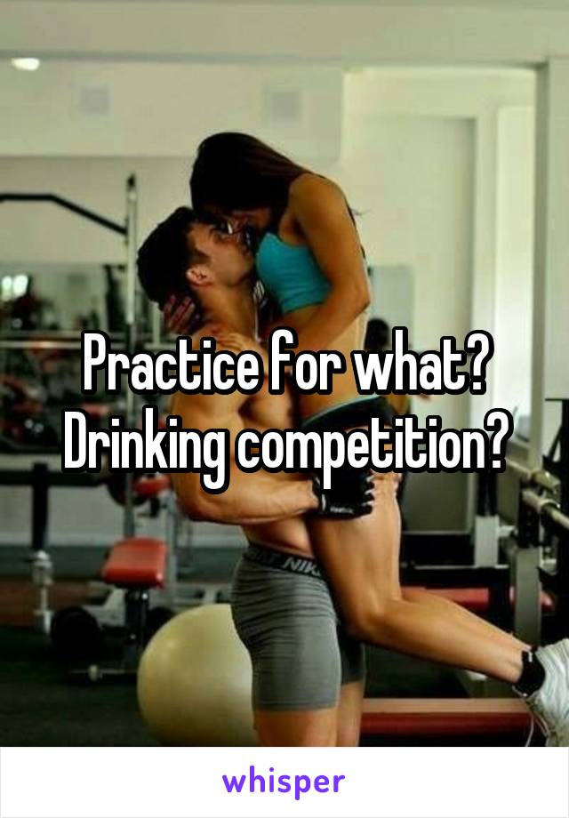 Practice for what? Drinking competition?