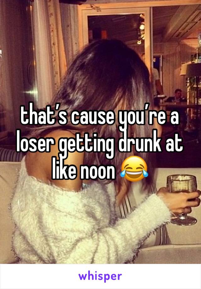 that’s cause you’re a loser getting drunk at like noon 😂