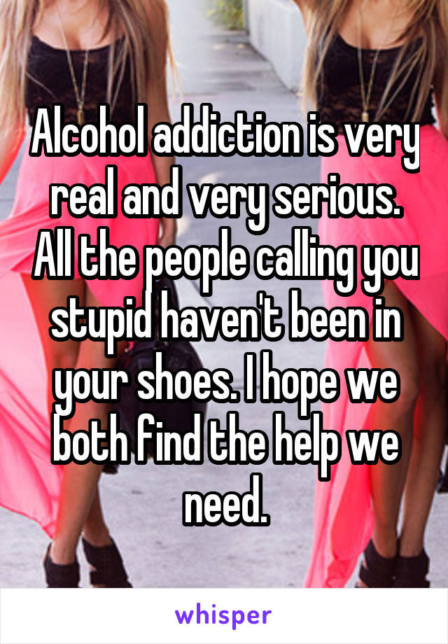 Alcohol addiction is very real and very serious. All the people calling you stupid haven't been in your shoes. I hope we both find the help we need.