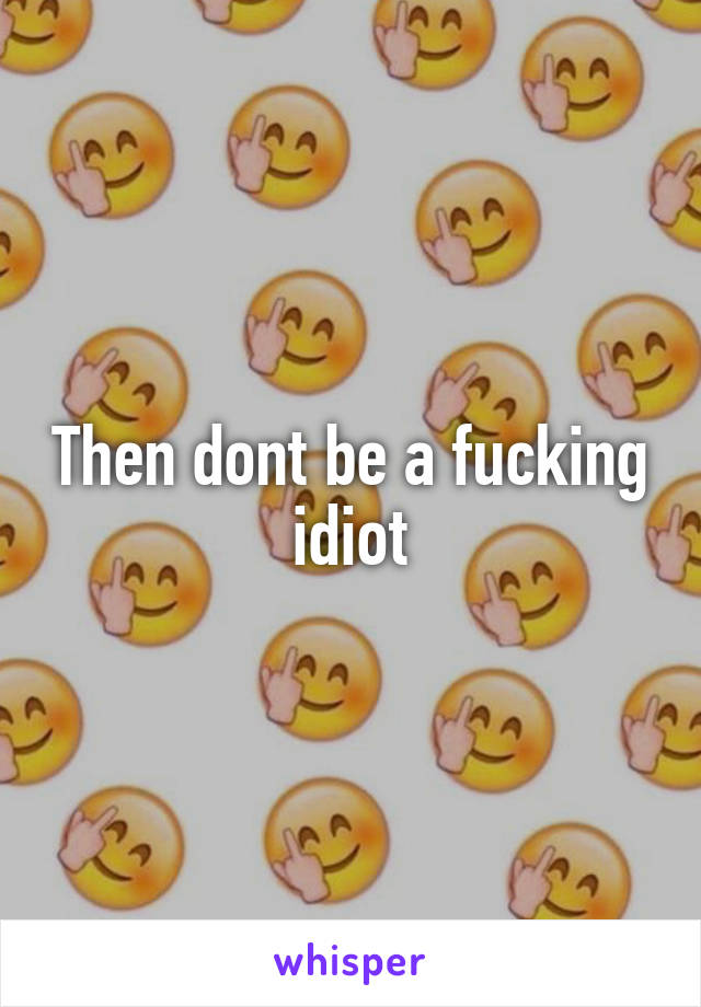 Then dont be a fucking idiot