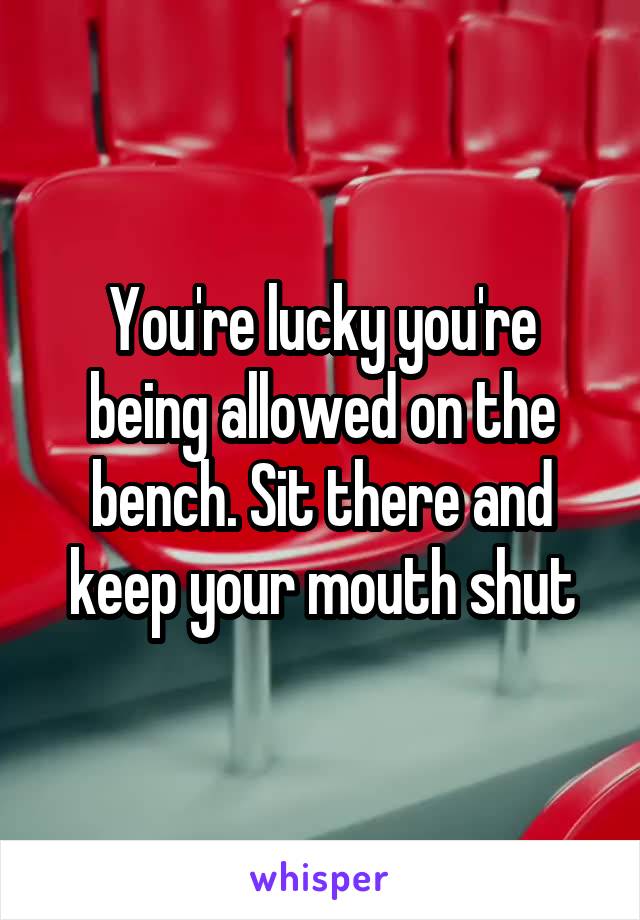 You're lucky you're being allowed on the bench. Sit there and keep your mouth shut