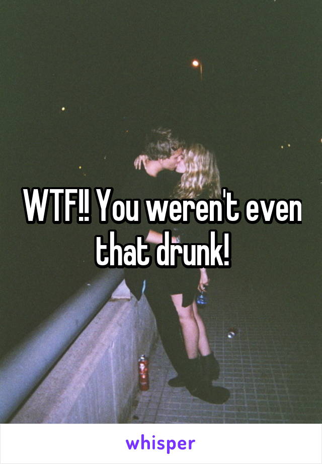 WTF!! You weren't even that drunk!