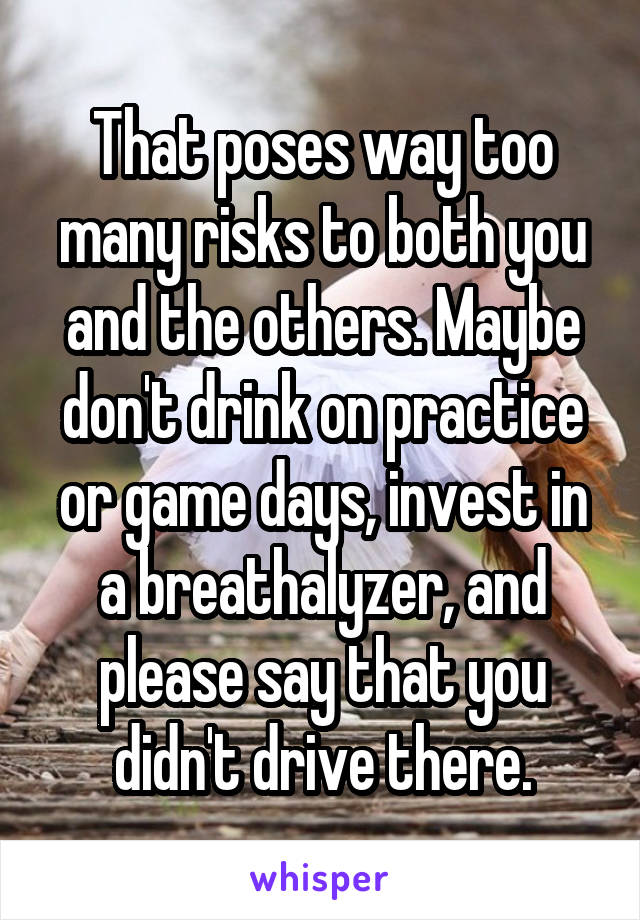 That poses way too many risks to both you and the others. Maybe don't drink on practice or game days, invest in a breathalyzer, and please say that you didn't drive there.