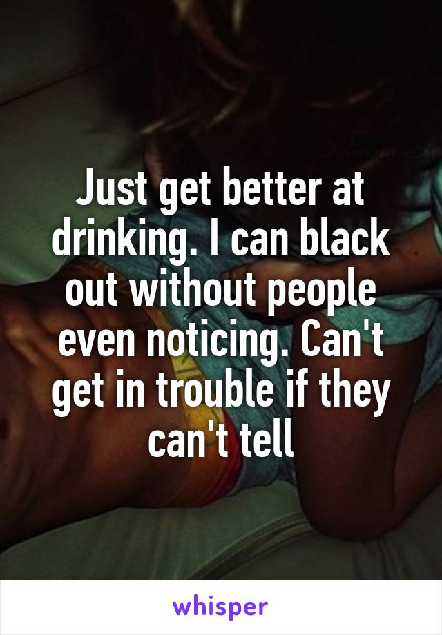 Just get better at drinking. I can black out without people even noticing. Can't get in trouble if they can't tell