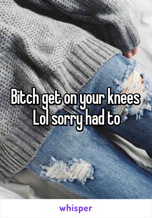 Bitch get on your knees 
Lol sorry had to