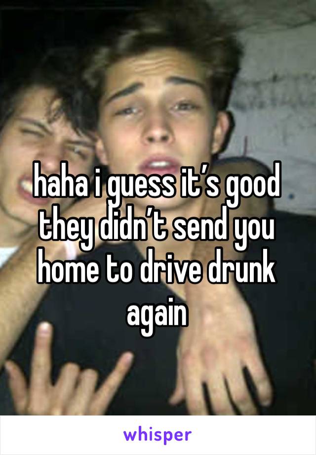 haha i guess it’s good they didn’t send you home to drive drunk again