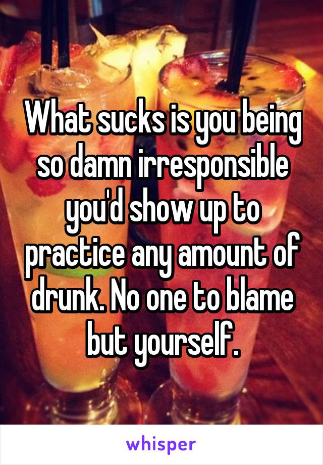 What sucks is you being so damn irresponsible you'd show up to practice any amount of drunk. No one to blame but yourself.