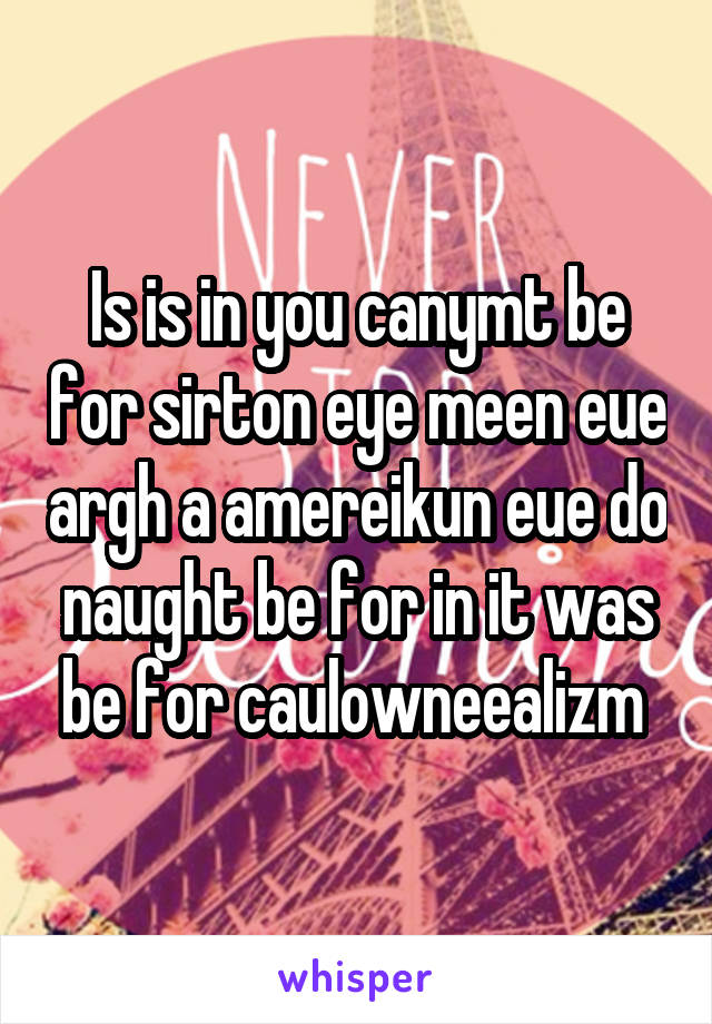 Is is in you canymt be for sirton eye meen eue argh a amereikun eue do naught be for in it was be for caulowneealizm 