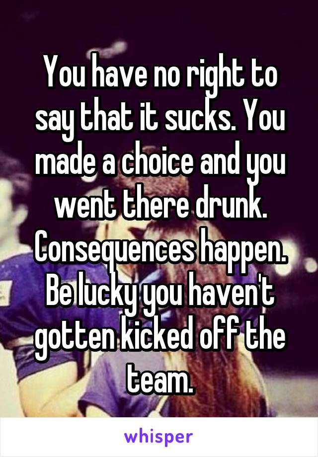 You have no right to say that it sucks. You made a choice and you went there drunk. Consequences happen. Be lucky you haven't gotten kicked off the team.