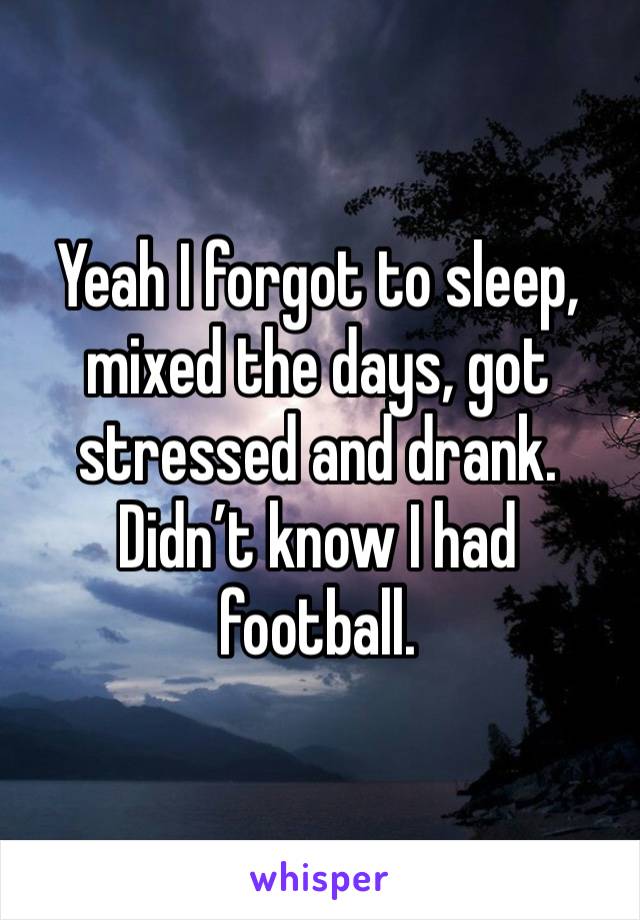 Yeah I forgot to sleep, mixed the days, got stressed and drank. Didn’t know I had football. 