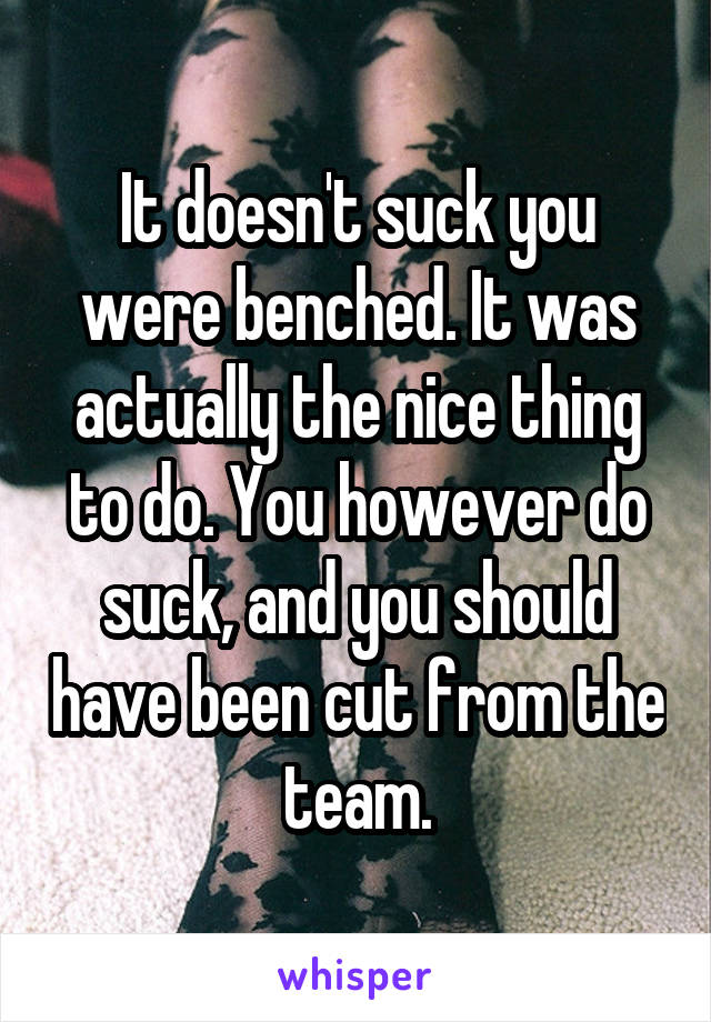 It doesn't suck you were benched. It was actually the nice thing to do. You however do suck, and you should have been cut from the team.