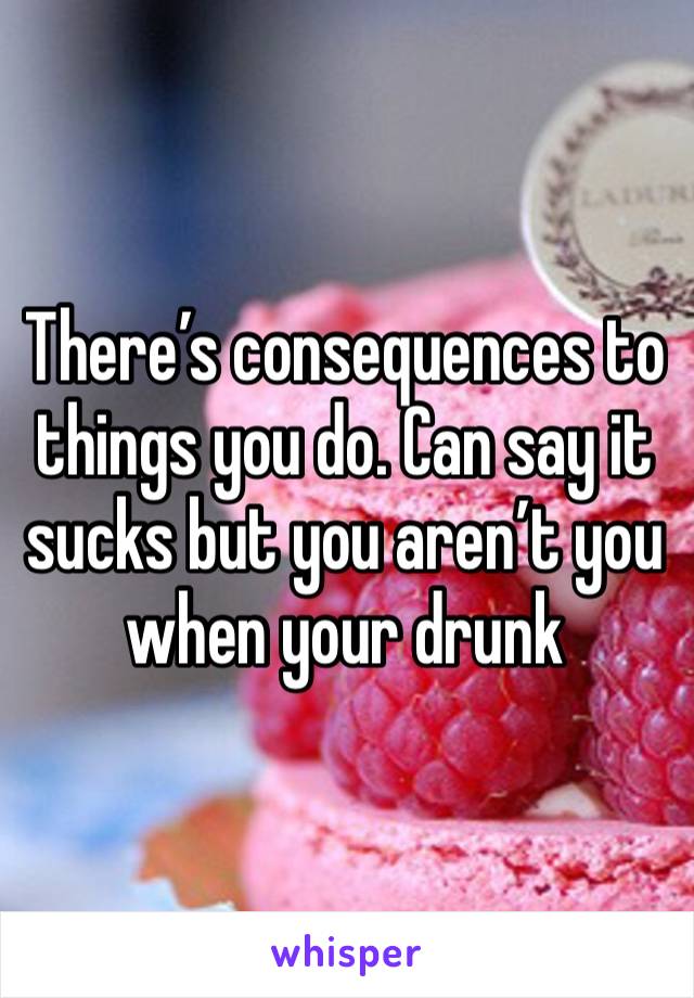 There’s consequences to things you do. Can say it sucks but you aren’t you when your drunk