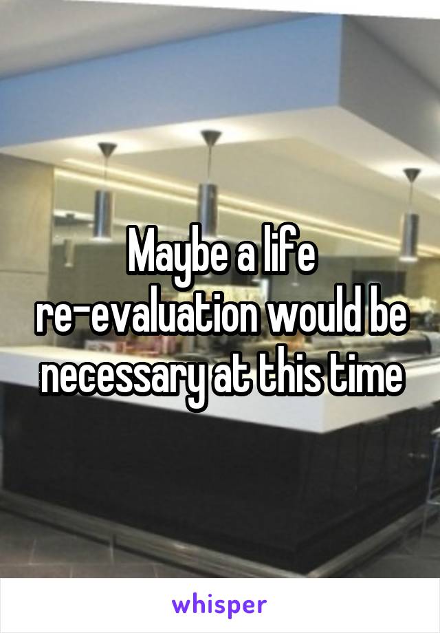 Maybe a life re-evaluation would be necessary at this time