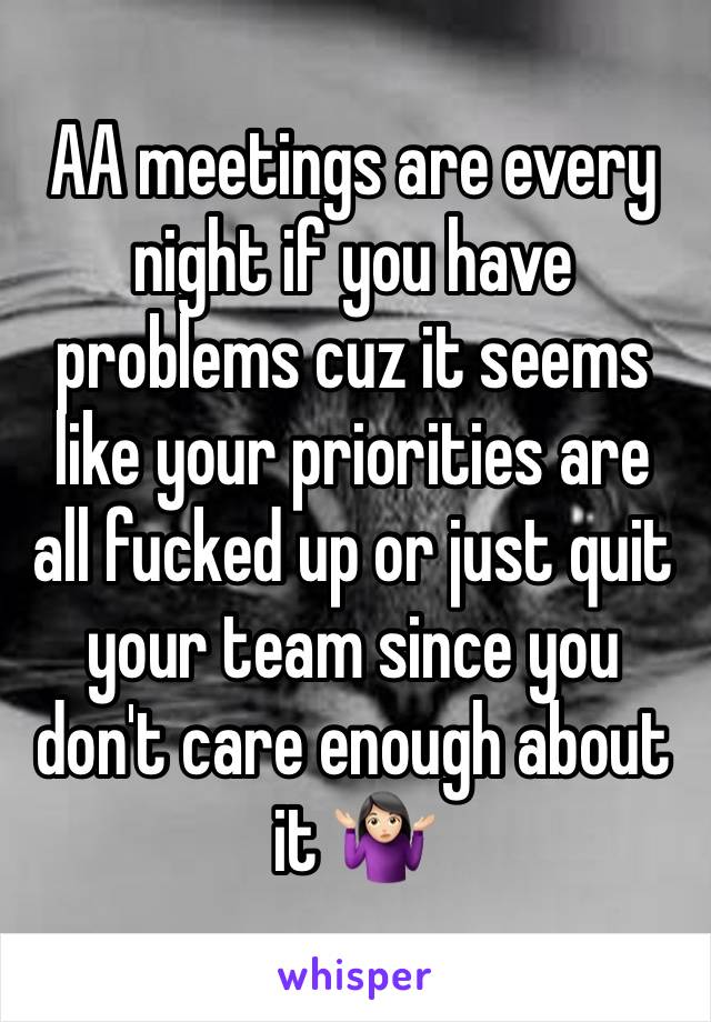 AA meetings are every night if you have problems cuz it seems like your priorities are all fucked up or just quit your team since you don't care enough about it 🤷🏻‍♀️