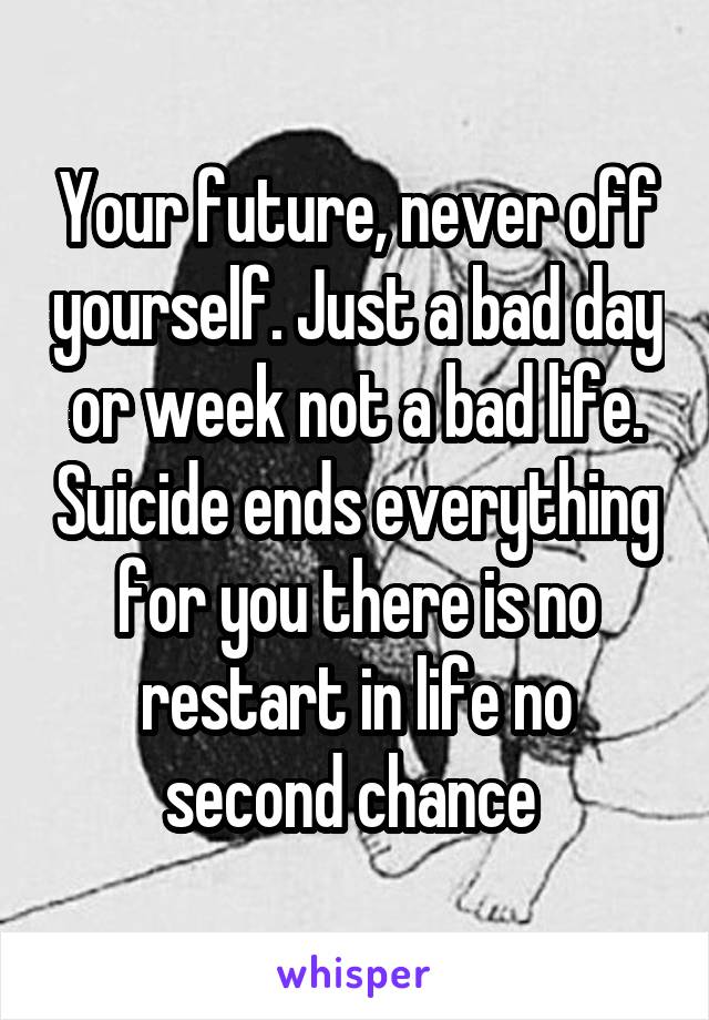 Your future, never off yourself. Just a bad day or week not a bad life. Suicide ends everything for you there is no restart in life no second chance 