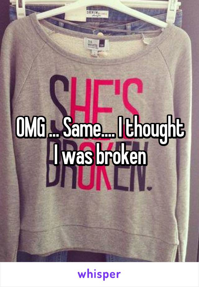 OMG ... Same.... I thought I was broken