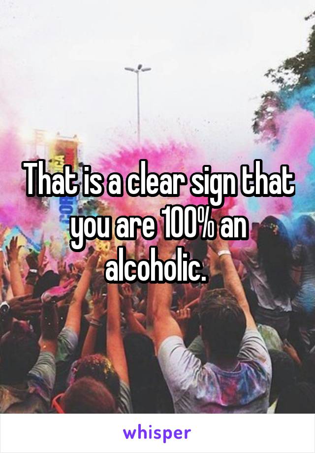 That is a clear sign that you are 100% an alcoholic. 