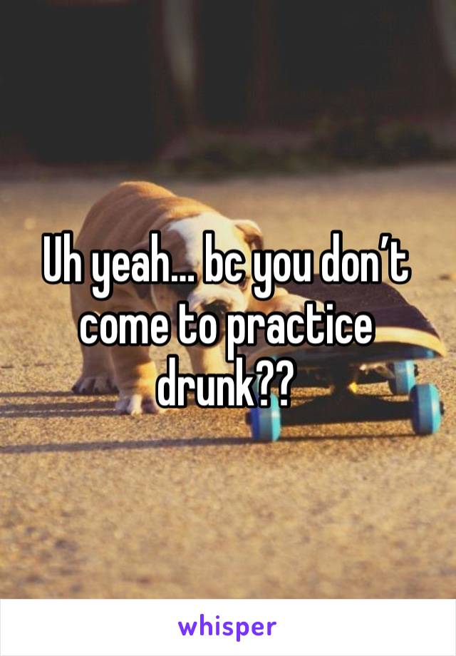 Uh yeah… bc you don’t come to practice drunk??