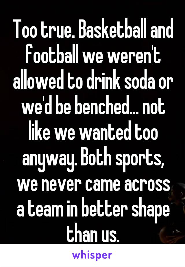 Too true. Basketball and football we weren't allowed to drink soda or we'd be benched... not like we wanted too anyway. Both sports, we never came across a team in better shape than us.