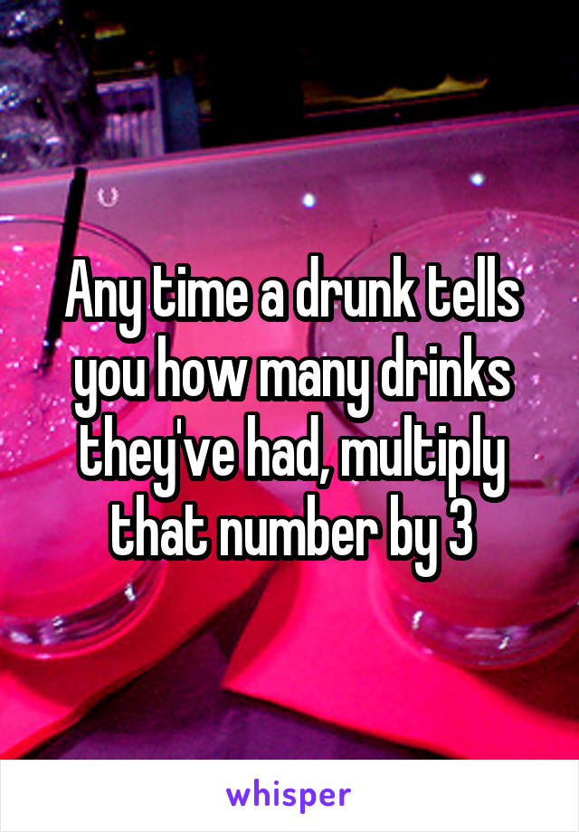 Any time a drunk tells you how many drinks they've had, multiply that number by 3