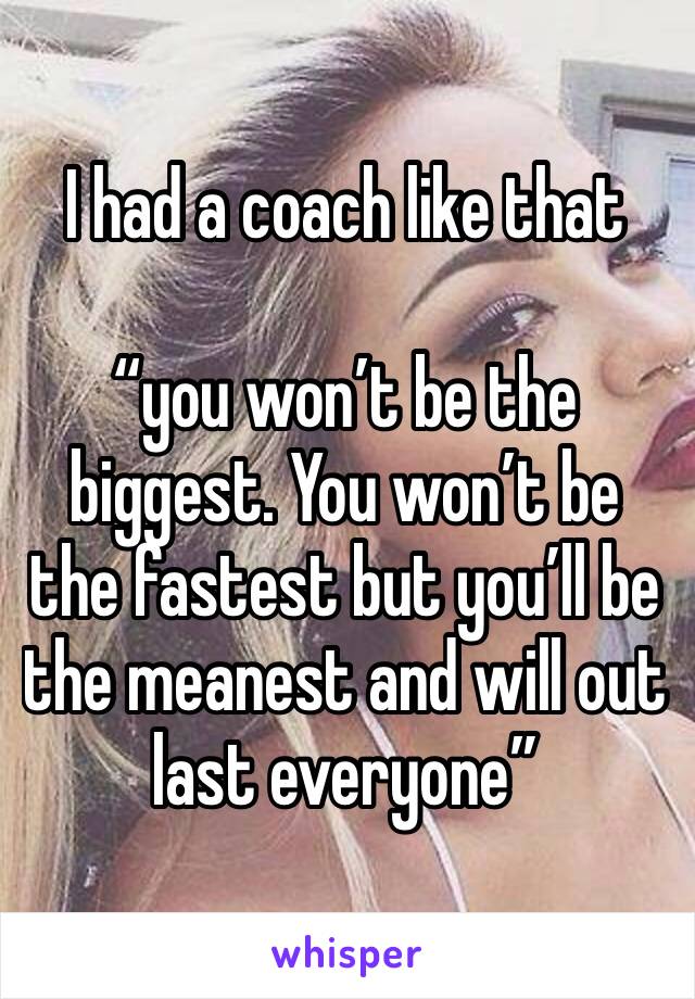 I had a coach like that 

“you won’t be the biggest. You won’t be the fastest but you’ll be the meanest and will out last everyone”