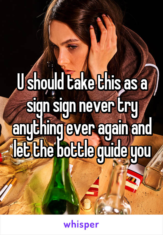 U should take this as a sign sign never try anything ever again and let the bottle guide you