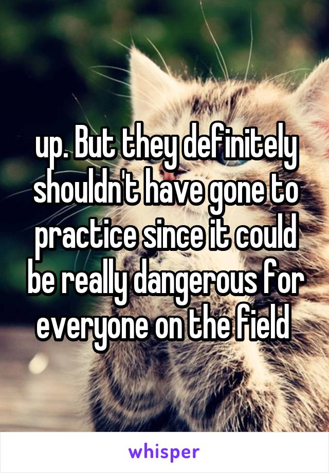 up. But they definitely shouldn't have gone to practice since it could be really dangerous for everyone on the field 