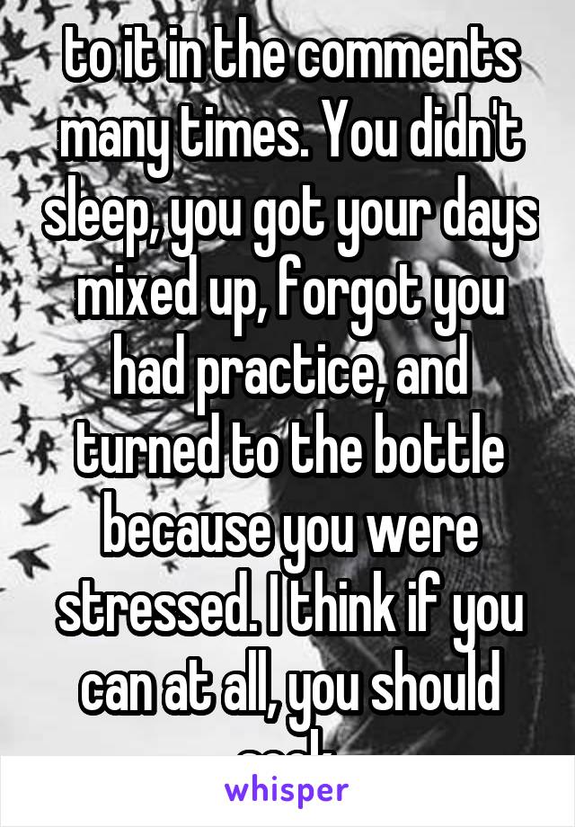 to it in the comments many times. You didn't sleep, you got your days mixed up, forgot you had practice, and turned to the bottle because you were stressed. I think if you can at all, you should seek 