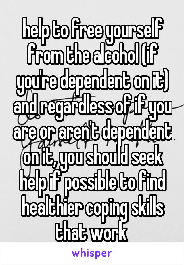 help to free yourself from the alcohol (if you're dependent on it) and regardless of if you are or aren't dependent on it, you should seek help if possible to find healthier coping skills that work 