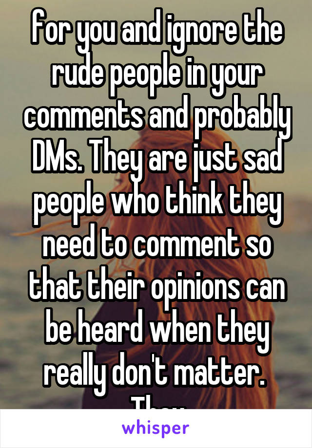 for you and ignore the rude people in your comments and probably DMs. They are just sad people who think they need to comment so that their opinions can be heard when they really don't matter.  They