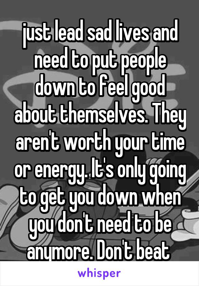  just lead sad lives and need to put people down to feel good about themselves. They aren't worth your time or energy. It's only going to get you down when you don't need to be anymore. Don't beat 